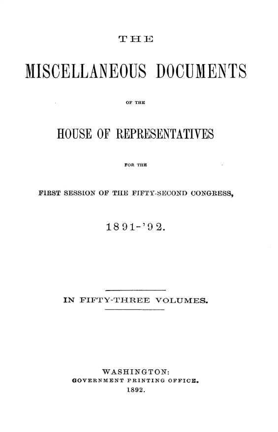 handle is hein.usccsset/usconset33303 and id is 1 raw text is: 



T - IE


MISCELLANEOUS DOCUMENTS


                OF THE



     HOUSE  OF REPRESENTATIVES


                FOR THE



  FIRST SESSION OF THE FIFTY-SECOND CONGRESS,



             18 91-'9 2.


IN FIFTY-THREE VOLUMES.








      WASHINGTON:
 GOVERNMENT PRINTING OFFICE.
          1892.


