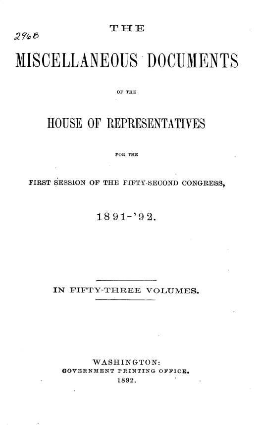 handle is hein.usccsset/usconset33304 and id is 1 raw text is: 


               THlE



MISCELLANEOUS DOCUMENTS


                OF THE



     HOUSE  OF REPRESENTATIVES



                FOR THE



  FIRST SESSION OF THE FIFTY-SECOND CONGRESS,



             18 91-'9 2.


IN FIFTY-THREE VOLUMES.









      WASHINGTON:
 GOVERNMENT PRINTING OFFICE.
          1892.


