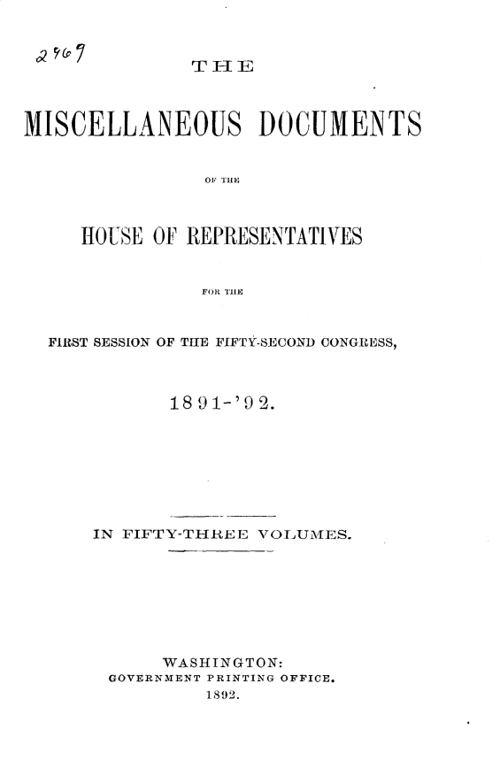 handle is hein.usccsset/usconset33305 and id is 1 raw text is: 



THE


MISCELLANEOUS DOCUMENTS


                0OF THE



     HOUSE OF REPRESENTATIVES


                FOR THE



  FIRST SESSION OF THE FIFTY-SECOND CONGRISS,



             18 9 1-'9 2.


IN FIFTY-THREE VOLUMES.








      WASHINGTON:
 GOVERNMENT PRINTING OFFICE.
          1892.


