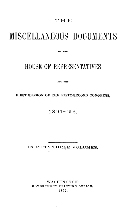 handle is hein.usccsset/usconset33308 and id is 1 raw text is: 



TIE


MISCELLANEOUS DOCUMENTS


                OF THLE



     HOUSE  O. REPRESENTATIVES


                FOR THtE



  FIRST SESSION OF THE FIFTY-SECOND CONGRESS,



             18 91-'9 2.


IN FIFTY-THREE VOLUMES.








      WASHINGTON:
 GOVERNMENT PRINTING OFFICE.
          1892.


