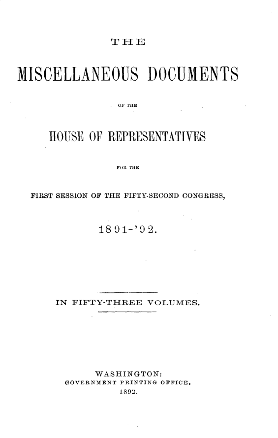 handle is hein.usccsset/usconset33309 and id is 1 raw text is: 



THE


MISCELLANEOUS DOCUMENTS







     HOUSE OF REPRESENTATIVES


                FORl THS


  FIRST SESSION OF THE FIFTY-SECOND CONGRESS,



             18 9 1-'9 2.








      IN FIFTY-THREE VOLUMES.








            WASHINGTON:
        GOVERNMENT PRINTING OFFICE.
                1892.


