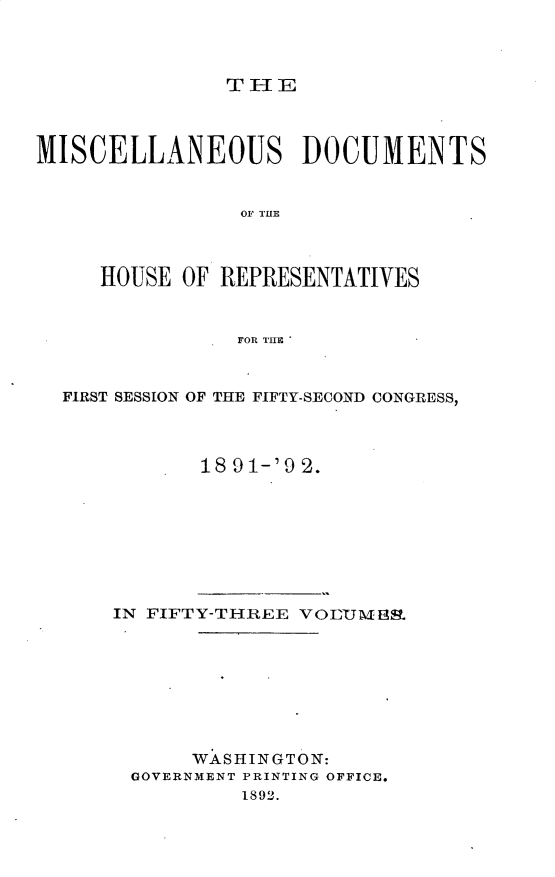 handle is hein.usccsset/usconset33312 and id is 1 raw text is: 



THFE


MISCELLANEOUS DOCUMENTS







     HOUSE OF REPRESENTATIVES


               FOR THE



  FIRST SESSION OF THE FIFTY-SECOND CONGRESS,



             18 91-'9 2.








      IN FIFTY-THREE VOEM3m.








            WASHINGTON:
       GOVERNMENT PRINTING OFFICE.
                1892.


