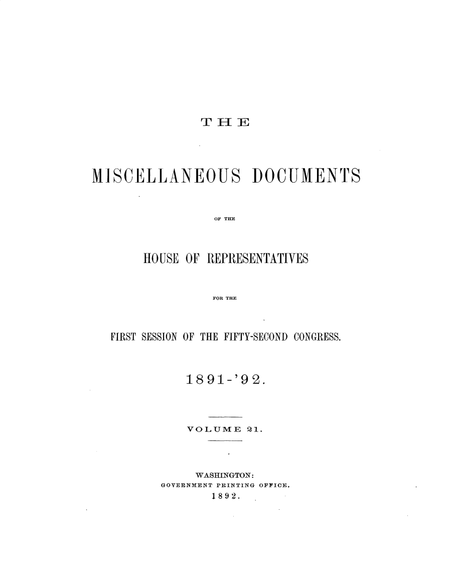 handle is hein.usccsset/usconset33315 and id is 1 raw text is: 












                THlE





MISCELLANEOUS DOCUMENTS



                  OF T E




       HO USE OF REPRESENTATIVES



                 FOR THE


FIRST SESSION OF THE FIFTY-SECOND CONGRESS.




           18 91-'9 2.




           VOLUME  0-1.




           WASHINGTON:
       GOVERNMENT PRINTING OFFICE,
              1892.


