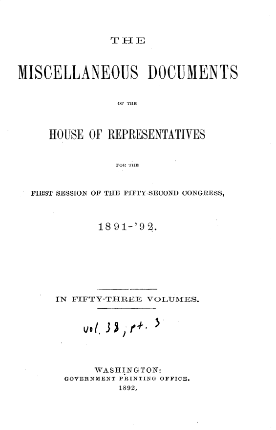 handle is hein.usccsset/usconset33318 and id is 1 raw text is: 



TH-El


MISCELLANEOUS DOCUMENTS


                 OF TH1E



     HOUSE  OF REPRESENTATIVES


                FOR THLE


  FIRST SESSION OF THE FIFTY-SECOND CONGRESS,



             18 91-'9 2.


IN FIFTY-THREE VOLUllfES.


'I


     WASHINGTON:
GOVERNMENT PRINTING OFFICE.
         1892.


vot 3 j


