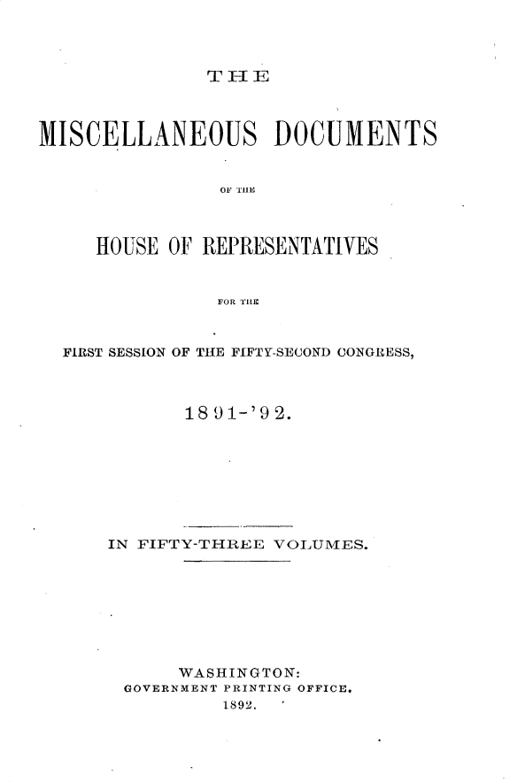 handle is hein.usccsset/usconset33319 and id is 1 raw text is: 




TIE


MISCELLANEOUS DOCUMENTS


                OF THEf



     HOUSE  OF REPRESENTATIVES



                FOR TIII



  FIRST SESSION OF THE FIFTY-SECOND CONGRESS,



             18 9 1-'9 2.








      IN FIFTY-THREE VOLUMES.








            WASHINGTON:
        GOVERNMENT PRINTING OFFICE.
                1892.


