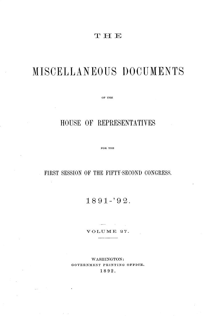 handle is hein.usccsset/usconset33321 and id is 1 raw text is: 






T   IE


MISCELLANEOUS DOCUMENTS




                  OF TRE




       HOUSE  OF REPRESENTATIVES




                  FOR TILE


FIRST SESSION OF THE FIFTY-SECOND CONGRESS.





           18 91-'9 2.





           VOLUME   27.





           WASHINGTON:
       GOVERNMENT PRINTING OFFICE.
              1892.


