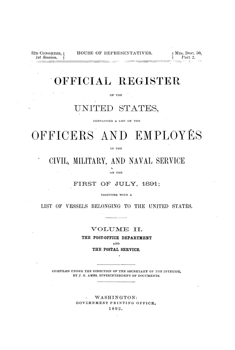 handle is hein.usccsset/usconset33322 and id is 1 raw text is: 










52D CONGRESS,
1st session.


HOUSE OF REPRESENTATIVES.


Mis. Doc. 50,
  Part 2.


OFFICIAL REGISTER

                OF THLE


UNITED


STATES,


                  CONTAINING A IST OF~ 111W



OFFICERS AND EMPLOYES

                       IN THE


     CIVIL, MILITARY,  AND  NAVAL   SERVICE

                       ON THE


            FIRST   OF  JULY,   1891;

                    TOGEThEFR WITH A


   LIST OF VESSELS BELONGING TO THE UNITED STATES.




                 VOLTME       II.

               THE POST-OFFICE DEPARTMENT
                        AND
                  THE POSTAL SERVICE.


COMPILED UNDER THE DIRECTION OF THE SECRETARY OF THE INTERIOR,
      BY J. G. AMES, SUPERINTENDENT OF DOCUMENTS.




            WASHINGTON:
       GOVERNMENT PRINTING OFFICE.
                 1892.


