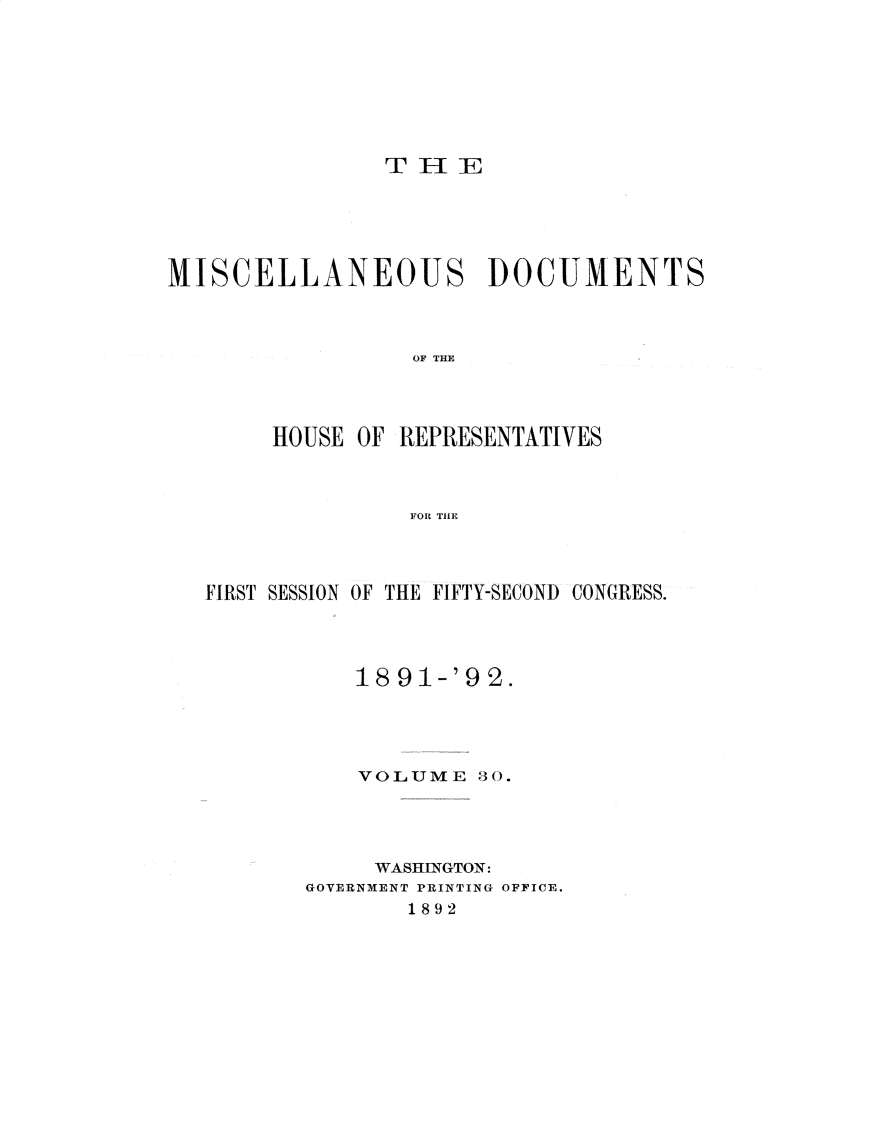 handle is hein.usccsset/usconset33324 and id is 1 raw text is: 








                THlE





MISCELLANEOUS DOCUMENTS



                  OF TE




        HOUSE OF REPRESENTATIVES



                 FOR THlE


FIRST SESSION OF THE FIFTY-SECOND CONGRESS.




           18 91-'9 2.




           VOLUME   30.




           WASHINGTON:
       GOVERNMENT PRINTING OFFICE.
               1892


