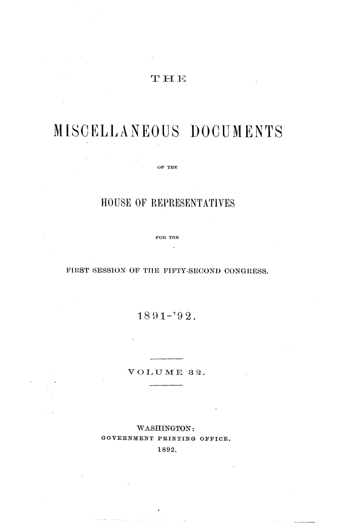 handle is hein.usccsset/usconset33326 and id is 1 raw text is: 








                T I- 1C






MISCELLANEOUS DOCUMENTS



                 OF THE




        HOUSE OF REPRESENTATIVES



                 FOR THI


FIRST SESSION OF THE FIFTY-SECOND CONGRESS.





            18 91-'9 2.






          VOLUME 82.Q






            WASHINGTON:
      GOVERNMENT PRINTING OFFICE.
               1892.


