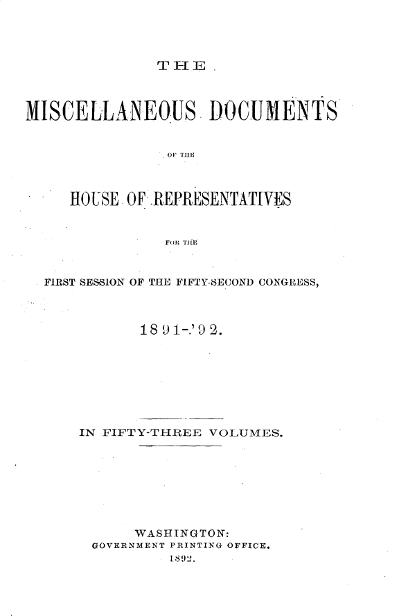 handle is hein.usccsset/usconset33328 and id is 1 raw text is: 




THE  


MISCELLANEOUS. DOCUMENTS







     HOUSE OF .REPRESENTATIVES


                FOR THEt


  FIRST SESSION OF THE FIFTY-SECOND CONGRESS,



             18 9 1-.'9 2.


IN FIFTY-THREE VOLUMES.








      WASHINGTON:
 GOVERNMENT PRINTING OFFICE.
          1892.


