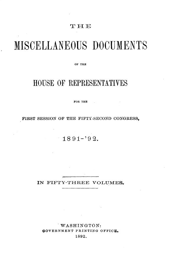 handle is hein.usccsset/usconset33331 and id is 1 raw text is: 




THE


MISCELLANEOUS DOCUMENTS


                OF THE



     HOUSE OF REPRESENTATIVES


                FOR THE



  FIRST SESSION OF THE FIFTY-SECOND CONGRESS,




             18 91-'9 2.








      IN FIFTY-THREE VOLUMES.








            WASHINGTON:
       QOVERNMENT PRINTING OFFIQC,
                1892,


