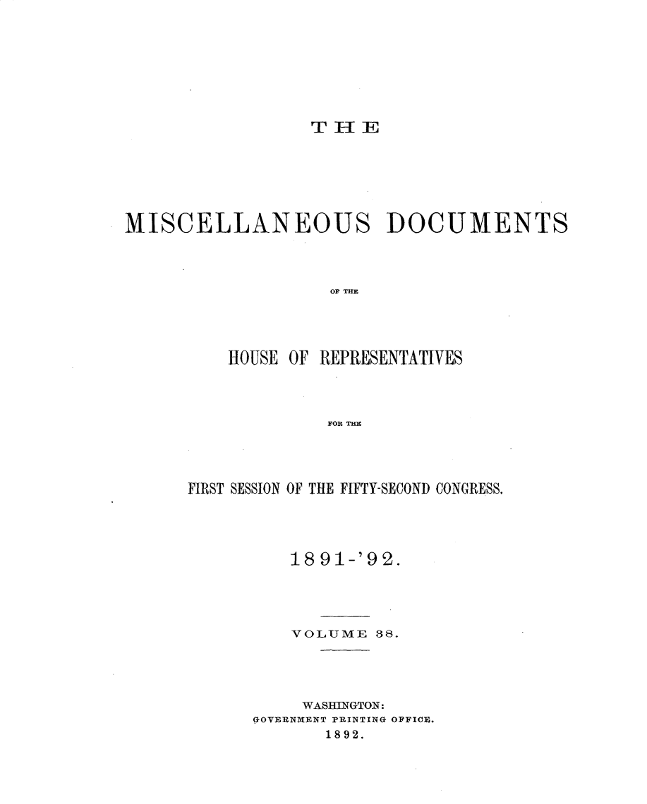 handle is hein.usccsset/usconset33332 and id is 1 raw text is: 








                  THE







MISCELLANEOUS DOCUMENTS




                   OU TR E




          HOUSE OF REPRESENTATIVES




                   FOR TUB


FIRST SESSION OF THE FIFTY-SECOND CONGRESS.





          18 91-'9 2.





          VOLUME  38.





          WASINGTON:
      GOVERNMENT PRINTING OFFICE.
             1892.


