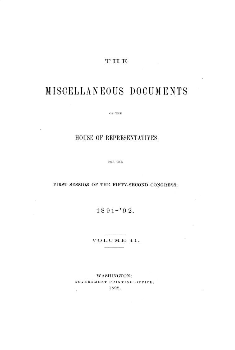 handle is hein.usccsset/usconset33334 and id is 1 raw text is: 












TlE


MISCELLANEOUS DOCUMENTS



                 OF THE




        HOUSE OF REPRESENTATIVES




                FOR THE


FIRST SESSIOT OF THE FIFTY-SECOND CONGRESS,





           18 91-'9 2.





           VOLUME   41.







           WASHINGTON:
      G 0V ERliN MENT N PRINTING OFF ICE,
               18 92.


