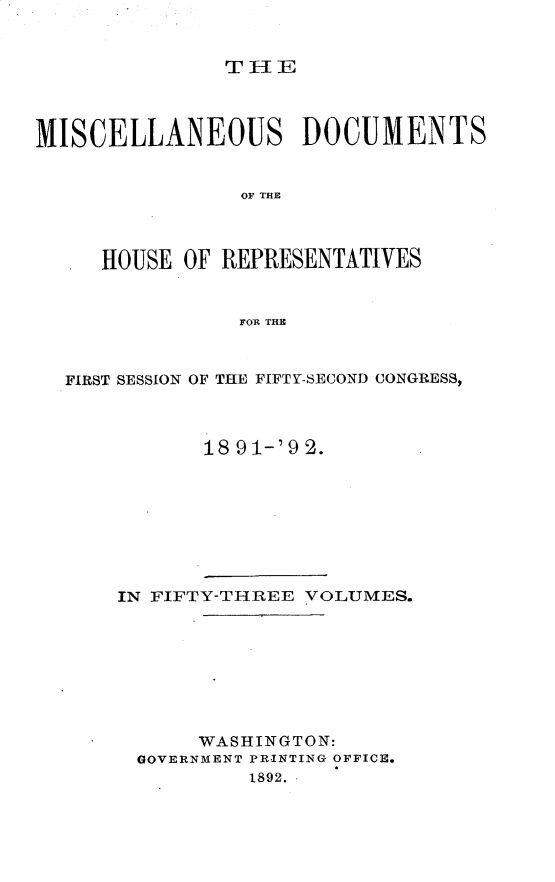 handle is hein.usccsset/usconset33336 and id is 1 raw text is: 


THIE


MISCELLANEOUS DOCUMENTS


                OF THE



     HOUSE  OF REPRESENTATIVES


                FOR THE



  FIRST SESSION OF THE FIFTY-SECOND CONGRESS,



             18 91-'92.









      IN FIFTY-THREE VOLUMES.








             WASHINGTON:
        GOVERNMENT PRINTING OFFICE.
                 1892.


