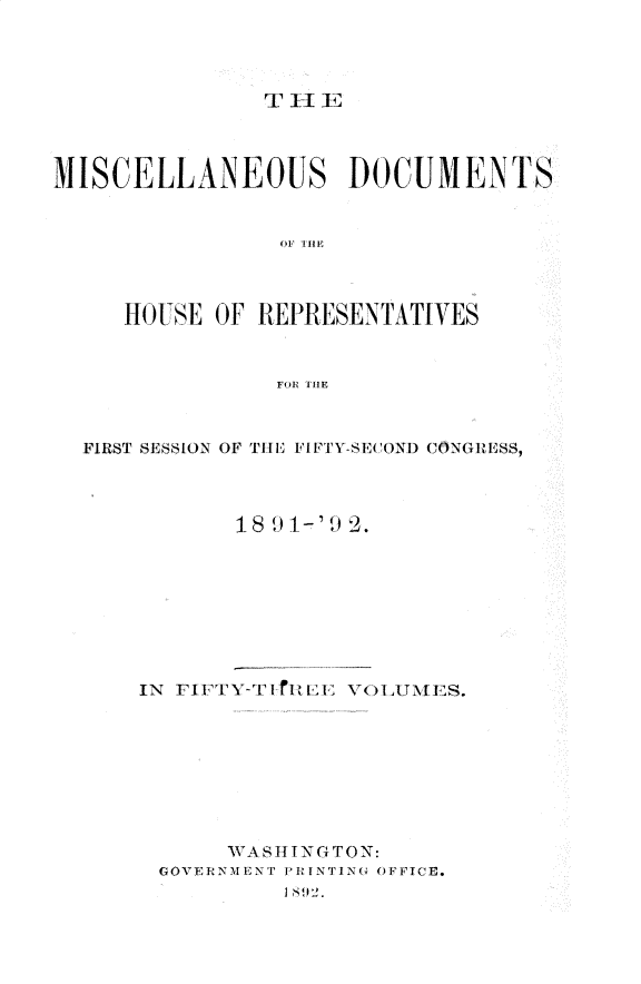 handle is hein.usccsset/usconset33337 and id is 1 raw text is: 




T HE


MISCELLANEOUS DOCUMENTS


                OF THE



     HOUSE  OF REPRESENTATIVES


                FOR THE



  FIRST SESSION OF THE FIFTY-SECOND1 CONGREMSS,



             18 9 1-' 2.








      IN FIFTY-T 1,1E VOLUMES.








            WA S I N G TO N:
        GOVERNMENT PR INTING OFFICE.


