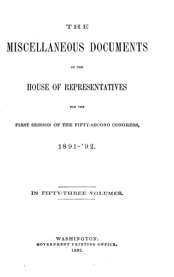 handle is hein.usccsset/usconset33338 and id is 1 raw text is: 



THFE


MISCELLANEOUS DOCUMENTS


                OF THE



     HOUSE OF REPRESENTATIVES


                FOR THE



  FIRST SESSION OF THE FIFTY-SECOND CONGRESS,



             18 91-'9 2.


IN FIFTY-THREE VOLUMES.








      WASHINGTON:
 GOVERNMENT PRINTING OFFICE.
          1892.


