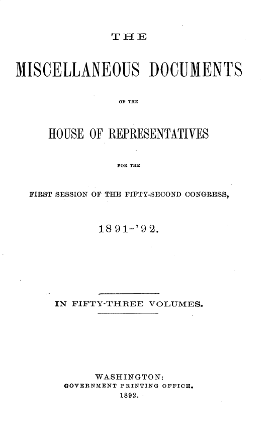 handle is hein.usccsset/usconset33340 and id is 1 raw text is: 



THE


MISCELLANEOUS DOCUMENTS


                OF THEC



     HOUSE  OF REPRESENTATIVES


                FOR MHE



  FIRST SESSION OF THE FIFTY-SECOND CONGRESS,



             18 91-'92.


IN FIFTY-TIREE VOLUMES.








      WASHINGTON:
 GOVERNMENT PRINTING OFFICE.
          1892.


