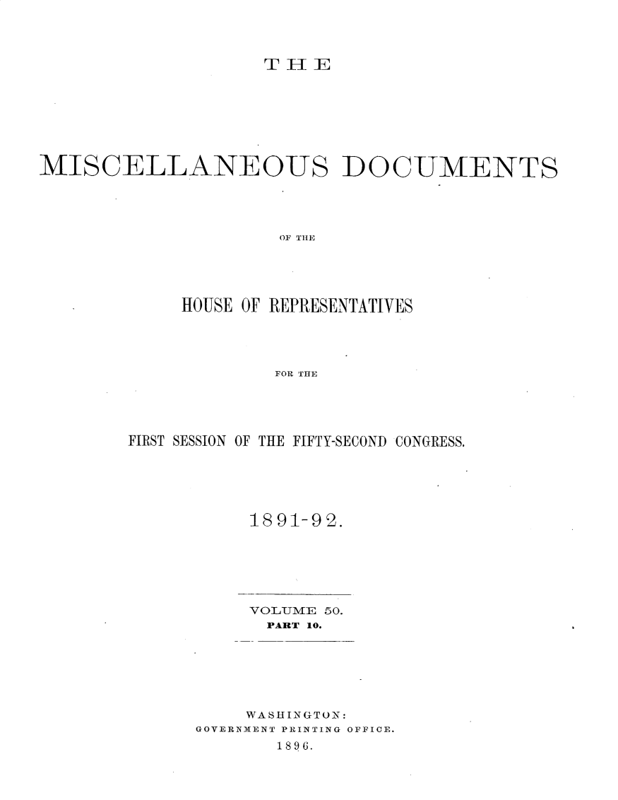 handle is hein.usccsset/usconset33345 and id is 1 raw text is: 




T H-I E


MISCELLANEOUS DOCUMENTS




                      OF THlE





             HOUSE OF REPRESENTATIVES




                     FOR THE


FIRST SESSION OF THE FIFTY-SECOND CONGRESS.






           1891-92.


     VOLUME 50.
     PART 10.







     WASHINGTON:
GOVERNMENT PRINTING OFFICE.
       1896.


