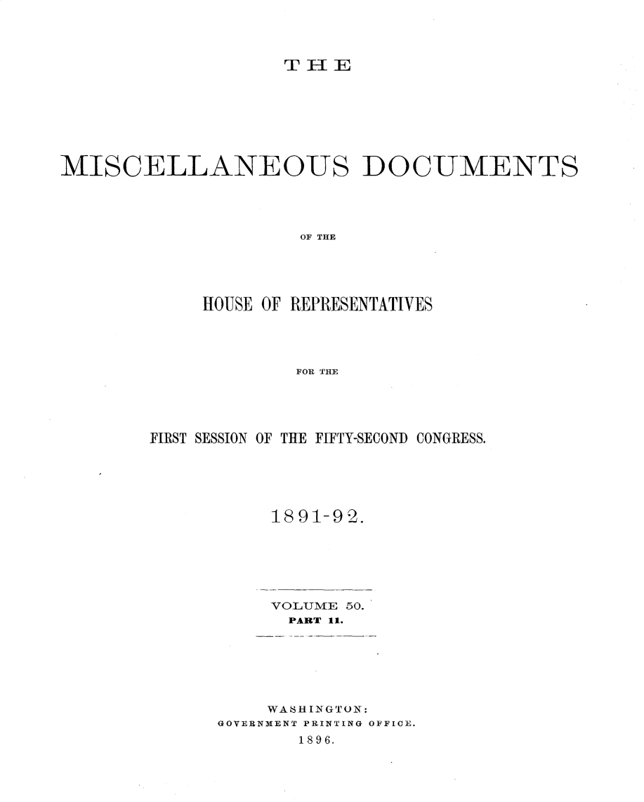 handle is hein.usccsset/usconset33346 and id is 1 raw text is: 




                    TEE








MISCELLANEOUS DOCUMENTS




                     OF THE





             HOUSE OF REPRESENTATIVES




                     FOR THE


FIRST SESSION OF THE FIFTY-SECONID CONGRESS.






           1891-92.


VOLUME 50.
  PART 11.


    WASHINGTON:
GOVERNMENT PRINTING OFFICE.
       1896.



