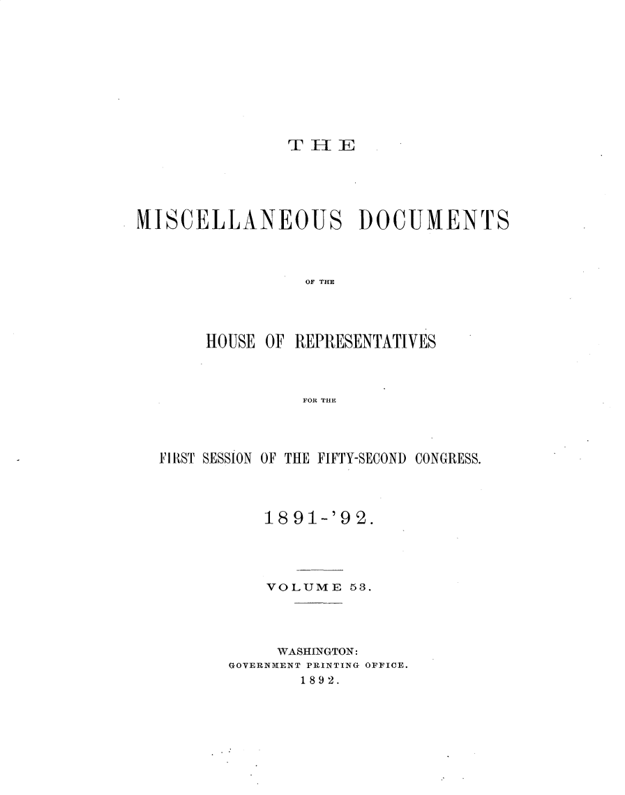 handle is hein.usccsset/usconset33351 and id is 1 raw text is: 











TH[E


MISCELLANEOUS DOCUMENTS




                 OF TE




       HOUSE OF REPRESENTATIVES



                 FOR THE


FIRST SESSION OF THE FIFTY-SECOND CONGRESS.




           18 91-'9 2.





           VOLUME   53.




           WASHINGTON:
       GOVERNMENT PRINTING OFFICE.
              1892.


