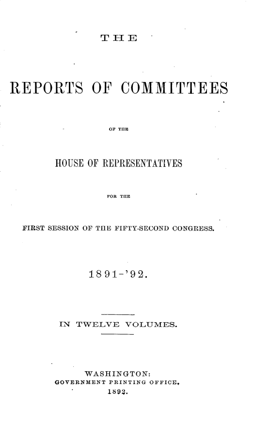 handle is hein.usccsset/usconset33353 and id is 1 raw text is: 



THE


REPORTS OF COMMITTEES




                OF THlE




       HOUSE OF REPRESENTATIVES



                FOR THE


FIRST SESSION OF THE FIFTY-SECOND CONGRESS.





           18 91-'92.





      IN TWELVE  VOLUMES.





          WASHINGTON:
     GOVERNMENT PRINTING OFFICE,
          '   1892.


