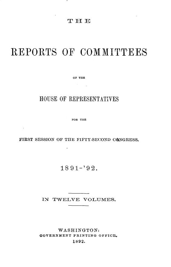 handle is hein.usccsset/usconset33354 and id is 1 raw text is: 


TlE


REPORTS OF COMMITTEES




                OF THE




        HOUSE OF REPRESENTATIVES



                FOR TILE


FIRST SESSION OF THE FIFTY-SECOND CANGRESS.





           18 91-'92.





      IN TWELVE  VOLUMES.





          WASHINGTON:
     GOVERNMENT PRINTING OFFICE,
              1692.


