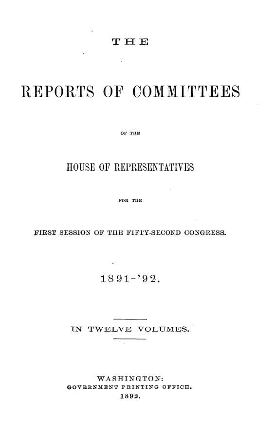 handle is hein.usccsset/usconset33355 and id is 1 raw text is: 



THIE


REPORTS OF COMMITTEES




                OF THE




       HOUSE OF REPRESENTATIVES



                FOR THE


FIRST SESSION OF THE FIFTY-SECOND CONGRESS.





           18 91-'92.





      IN TWELVE  VOLUMES.





          WASHINGTON:
     GOVERNMENT PRINTING OFFICE.
              1892.


