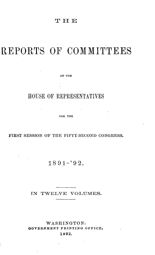 handle is hein.usccsset/usconset33356 and id is 1 raw text is: 



THE


REPORTS OF COMMITTEES




                OF THE




       HOUSE OF REPRESENTATIVES



                POR THE


FIRST SESSION OF THE FIFTY-SECOND CONGRESS.





           18 91-'9 2.






      IN TWELVE  VOLUMES.






          WASHINGTON:
     GOVERNMENT PRINTING OFFICE.
              1892.


