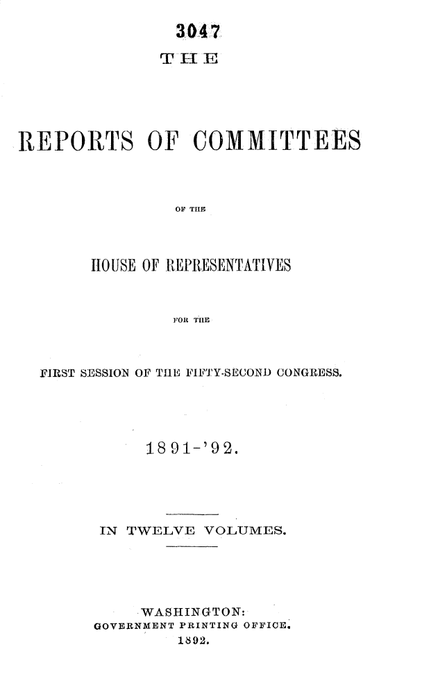 handle is hein.usccsset/usconset33357 and id is 1 raw text is: 
                 3047

               THE






REPORTS OF COMMITTEES



                OF THE



        HOUSE OF REPRESENTATIVES



                FOR THlE


FIRST SESSION OF THE FIFTY-SECOND CONGRESS.





           18 91-'92.





      IN TWELVE  VOLUMES.





           WASHINGTON:
      GOVERNMENT PRINTING OFFICE.
              18S92.


