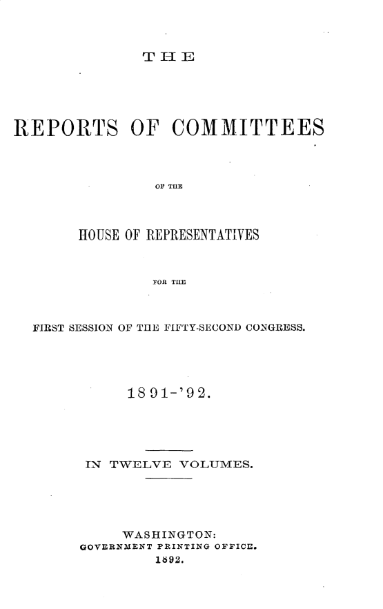 handle is hein.usccsset/usconset33358 and id is 1 raw text is: 



               THE






REPORTS OF COMMITTEES




                OF THE




       HOUSE OF REPRESENTATIVES



                FOR TI


FIRST SESSION OF THE FIFTY-SECOND CONGRESS.





           18 91-'9 2.






      IN TWELVE  VOLUMES.






          WASHINGTON:
     GOVERNMENT PRINTING OFFICE.
              1892.


