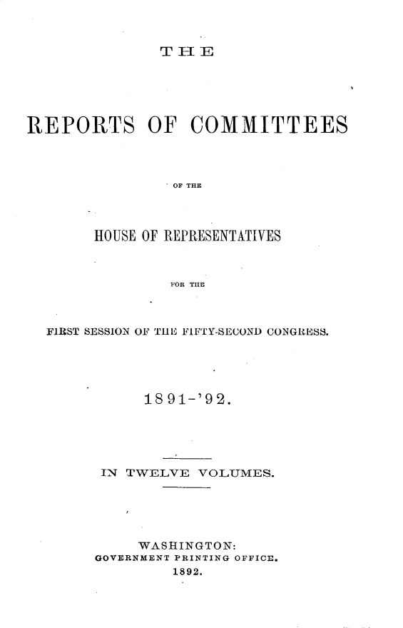 handle is hein.usccsset/usconset33359 and id is 1 raw text is: 



THE


REPORTS OF COMMITTEES




                OF THE




        HOUSE OF REPRESENTATIVES



                FOR TILE


FIRST SESSION OF THE FIFTY-SECOND CONGRESS.





           18 91-'92.





      IN TWELVE  VOLUMES.





          WASHINGTON:
     GOVERNMENT PRINTING OFFICE.
              1892.


