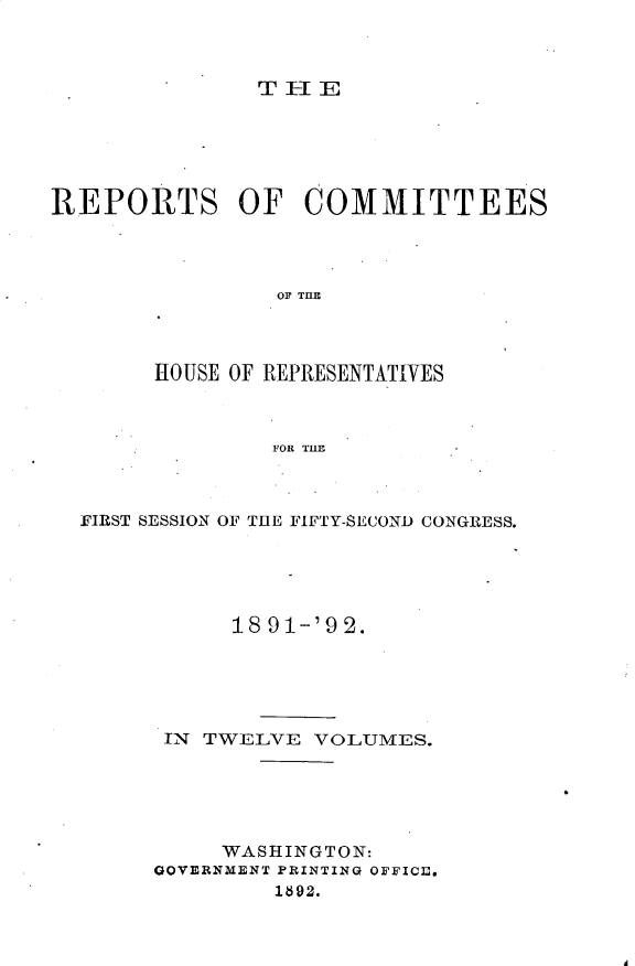 handle is hein.usccsset/usconset33360 and id is 1 raw text is: 



T-IE


REPORTS OF COMMITTEES




                 OF THlE




        HOUSE OF REPRESENTATIVES



                FOR THE


FIRST SESSION OF THE FIFTY-SECOND CONGRESS.





           18 91-'9 2.





      IN TWELVE  VOLUMES.





           WASHINGTON:
      GOVERNMENT PRINTING OFFICIE.
               1892.


