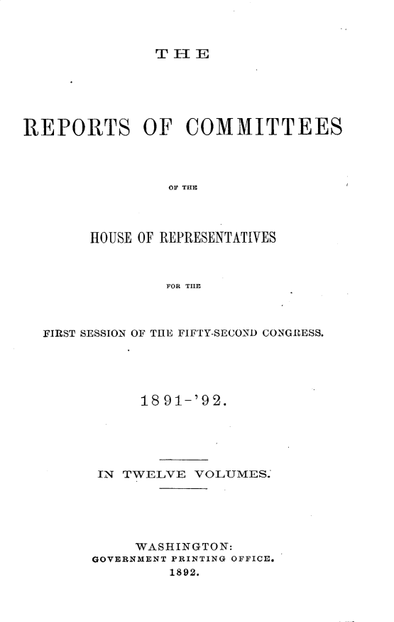 handle is hein.usccsset/usconset33361 and id is 1 raw text is: 



TlE


REPORTS OF COMMITTEES




                OF THI




       HOUSE OF REPRESENTATIVES



                FOR THE


FIRST SESSION OF THE FIFTY-SECOND CONGRESS.





           18 91-'92.






      IN TWELVE  VOLUMES.'






          WASHINGTON:
     GOVERNMENT PRINTING OFFICE.
              1892.


