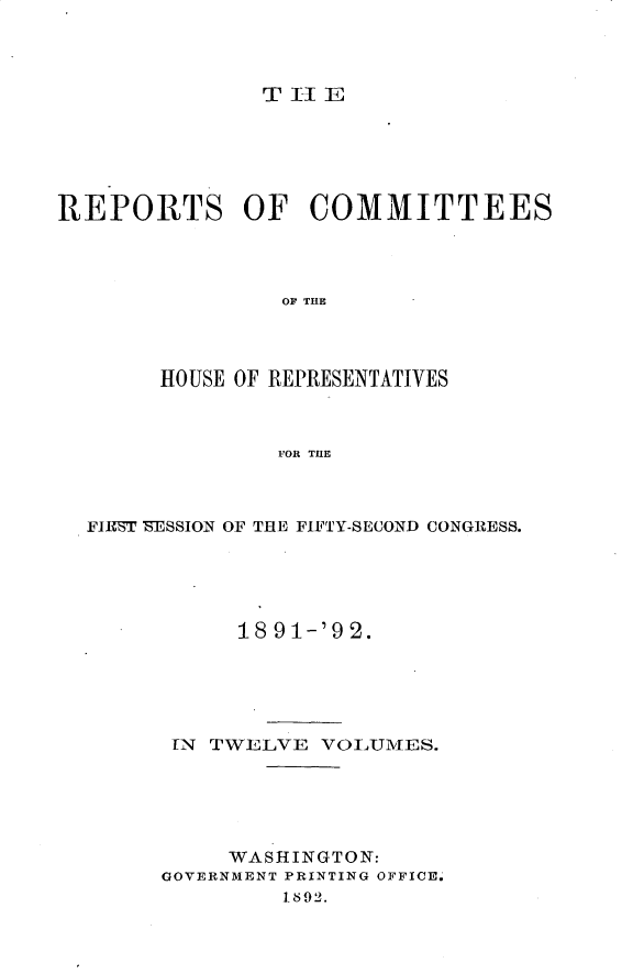 handle is hein.usccsset/usconset33362 and id is 1 raw text is: 



T I1 E


REPORTS OF COMMITTEES




                OF THE




        HOUSE OF REPRESENTATIVES



                FOR THE


FIEST 'ESSION OF THE FIFTY-SECOND CONGRESS.





           18 91-'92.





      IN TWELVE  VOLUMES.





          WASHINGTON:
      GOVERNMENT PRINTING OFFICE.
              1892.



