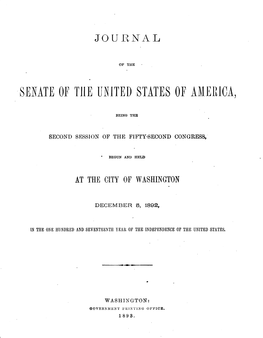 handle is hein.usccsset/usconset33364 and id is 1 raw text is: 





                    JOURNAL



                           OF THE




SENATE OF THE UNITED STATES OF AMERICA,


                       BEING THE



     SECOND SESSION OF THE FIFTY-SECOND CONGRESS,


                     BEGUN AND HELD



            AT  THE CITY OF  WASHINGTON



                  DECEMBER   8, 1892,



IN THE ONE HUNDRED AND SEVENTEENTH YEAR OF THE INDEPENDENCE OF THE UNITED STATES.












                    WASHINGTON:
                GOVERNMENT PRINTlNG OFFICE.
                        1893.


