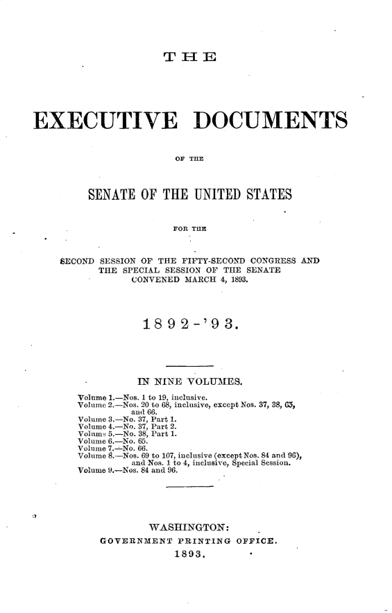 handle is hein.usccsset/usconset33365 and id is 1 raw text is: 





                      TH1E







EXECUTIVE DOCUMENTS



                        OF TlE



         SENATE   OF  THE  UNITED   STATES


                        FOR THE



     SECOND SESSION OF THE FIFTY-SECOND CONGRESS AND
           THE SPECIAL SESSION OF THE SENATE
                 CONVENED MARCH 4, 1893.




                   18  9 2-'9   3.





                   IN NINE VOLUMES.

        Volume 1.-Nos. I to 19, inclusive.
        Volume 2.-Nos. 20 to 68, inclusive, except Nos. 37, 38, G5,
                 and 66.
        Volume 3.-No. 37, Part 1.
        Volume 4.-No. 37, Part 2.
        Volume 5.-No. 38, Part 1.
        Volume 6.-No. 65.
        Volume 7.-No. 66.
        Volume 8.-Nos. 69 to 107, inclusive (except Nos. 84 and 96),
                 and Nos. 1 to 4, inclusive, Special Session.
        Volume 9.-Nos. 84 and 96.






                   WASHINGTON:
           GOVERNMENT   PRINTING  OFFICE.
                        1893.


