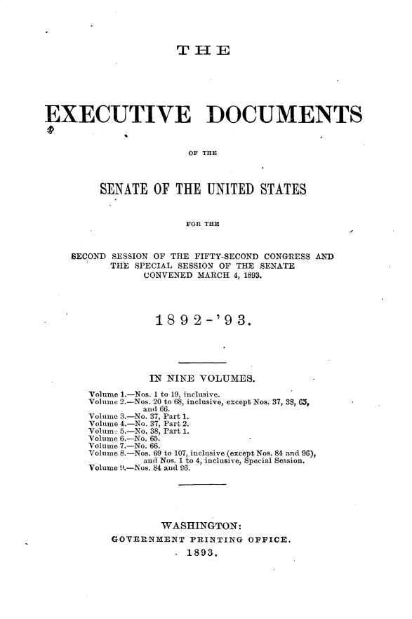 handle is hein.usccsset/usconset33366 and id is 1 raw text is: 




                      THE







EXECUTIVE DOCUMENTS



                        OF THIE



         SENATE   OF  THE  UNITED   STATES



                       FOR THE



    SECOND SESSION OF THE FIFTY-SECOND CONGRESS AND
           THE SPECIAL SESSION OF THE SENATE
                CONVENED MARCH 4, 1893.




                  189 2-'9 3.






                  IN NINE VOLUMES.

       Volume 1.-Nos. 1 to 19, inclusive.
       Volume 2.-Nos. 20 to 68, inclusive, except Nos. 37, 38, G5,
                and 66.
       Volume 3.-No. 37, Part 1.
       Volume 4.-No. 37, Part 2.
       Volum2 5.-No. 38, Part 1.
       Volume 6.-No. 65.
       Volume 7.-No. 66.
       Volume 8.-Nos. 69 to 107, inclusive (except Nos. 84 and 96),
                and Nos. 1 to 4, inclusive, Special Session.
       Volume 9.-Nos. 84 and 96.






                   WASHINGTON:
           GOVERNMENT   PRINTING  OFFICE.
                      - 1893.


