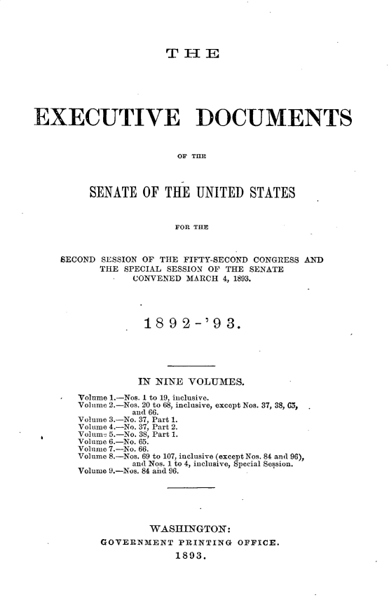 handle is hein.usccsset/usconset33370 and id is 1 raw text is: 





                      THE







EXECUTIVE DOCUMENTS



                        OF TIM



         SENATE   OF  THE  UNITED   STATES



                       FOR THE



    SECOND SESSION OF THE FIFTY-SECOND CONGRESS AND
           THE SPECIAL SESSION OF THE SENATE
                CONVENED MARCH 4, 1893.




                  1892-'93.





                  IN NINE VOLUMES.

       Volume 1.-Nos. I to 19, inclusive.
       Volume 2.-Nos. 20 to 68, inclusive, except Nos. 37, 38, 0,
                and 66.
       Volume 3.-No. 37, Part 1.
       Volume 4.-No. 37, Part 2.
       Volume 5.-No. 38, Part 1.
       Volume 6.-No. 65.
       Volume 7.-No. 66.
       Volume 8.-Nos. 69 to 107, inclusive (except Nos. 84 and 96),
                and Nos. 1 to 4, inclusive, Special Session.
       Volume 9.-Nos. 84 aid 96.






                   WASHINGTON:
           GOVERNMENT   PRINTING  OFFICE.
                       1893.


