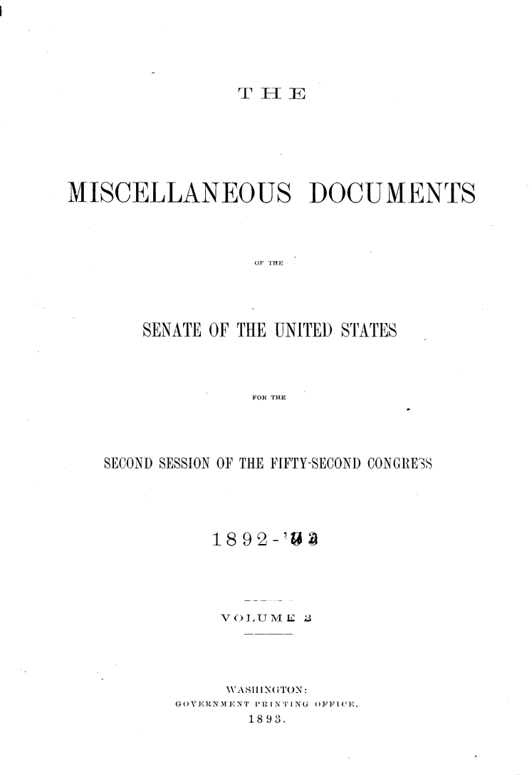 handle is hein.usccsset/usconset33374 and id is 1 raw text is: 






T 1H 1


MISCELLANEOUS DOCUMENTS




                   OF THE





        SENATE OF THE UNITED STATES




                   FOR THE


SECOND SESSION OF THE FIFTY-SECOND CONGRESS





           1892-'US





           V OLU 1V E ;3





           WASH INGTON:
       GOVERNMENT P1RINTING OFFICE.
               1893.


