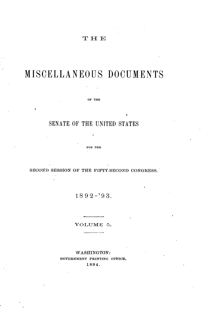 handle is hein.usccsset/usconset33375 and id is 1 raw text is: 





T I-I E


MISCELLANEOUS DOCUMENTS



                 OF THE




       SENATE OF THE UNITED STATES



                 FOR THE


SECOND SESSION OF THE FIFTY-SECOND CONGRESS.




             18 92-'93.




             VOLUME  5.




             WASHIN~GTON:
        GOVERNMENT PRINTING OPPICE.
                1894.



