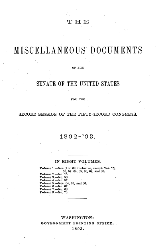 handle is hein.usccsset/usconset33376 and id is 1 raw text is: 




TIlE


MISCELLANEOUS DOCUMENTS



                     OF THE




        SENATE  OF THE  UNITED  STATES



                     FOR THE



  SECOND SESSION OF THE FIFTY-SECOND CONGRESS.





                 18 9 2-'9  3.






               IN EIGHT VOLUMES.

         Volume 1.-Nos. 1 to 69, inclusive, except Nos. 15,
                  53, 57 64, 65, 66, 67, and 68.
         Volume 2.-No. 15.
         Volume 3.-No. 53.
         Volume 4.-No. 57.
         Volume 5.-Nos. 64, 65, and 66.
         Volume 6.-No. 67.
         Volume 7.-No. 68.
         Volume 8.-No. 70.






                 WASHINGTON:
          GOVERNMENT  PRINTING OFFICE.
                     1893.


