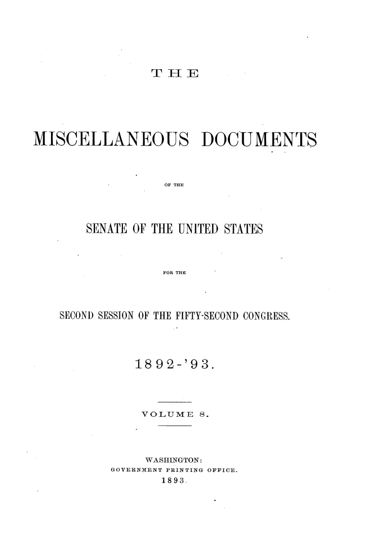 handle is hein.usccsset/usconset33378 and id is 1 raw text is: 







                 THlE







MISCELLANEOUS DOCUMENTS




                   OF THE





        SENATE OF THE UNITED STATES




                   FOR THE


SECOND SESSION OF THE FIFTY-SECOND CONGRESS.





           18 9'2-'9 3.





           VOLUME   8.





           WASHINGTON:
       GOVERNMENT PRINTING OFFICE.
               1893.



