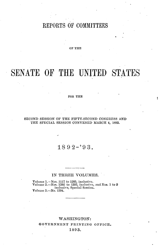 handle is hein.usccsset/usconset33379 and id is 1 raw text is: 





             REPORTS   OF COMMITTEES





                       OF TI             S






SENATE OF THE UNITED STATES





                       FOR TI1B


SECOND SESSION OF THE FIFTY-SECOND CONGRESS AND
   THE SPECIAL SESSION CONVENED MARCH 4, 1893.






              189  2-'9  3.






           IN THREE  VOLUMES.

   Volume 1.-Nos. 1117 to 1285, inclusive.
   Volume 2.-Nos. 1286 to 1393, inclusive, and Nos. 1 to 9
            inclusive, Special Session.
   Volume 3.-No. 1394.







              WASHINGTON:
      GOVERNMENT   PRINTING OFFICE.
                  1893.


