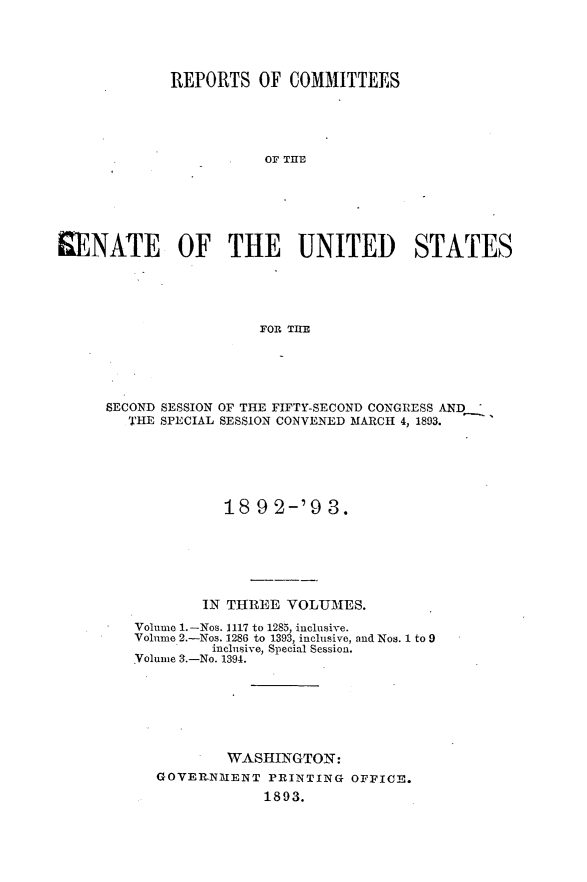 handle is hein.usccsset/usconset33380 and id is 1 raw text is: 




             REPORTS   OF COMMITTEES





                       OF TIT           S






SENATE OF THE UNITED STATES





                       FOR~ THlE


SECOND SESSION OF THE FIFTY-SECOND CONGRESS AND
   THE SPECIAL SESSION CONVENED MARCH 4, 1893.






             18  9 2-'9  3.






           IN THREE VOLUMES.
   Volume 1.-Nos. 1117 to 1285, inclusive.
   Volume 2.-Nos. 1286 to 1393, inclusive, and Nos. 1 to 9
            inclusive, Special Session.
   Volume 3.-No. 1394.






              WASHINGTON:
      GOVERNMENT  PRINTING  OFPICE.
                  1893.


