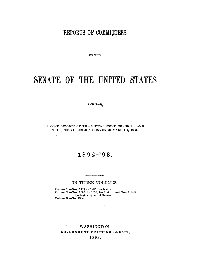 handle is hein.usccsset/usconset33381 and id is 1 raw text is: 







             REPORTS   OF  COMMINTEES





                        OF THE






SENATE OF THE UNITED STATES





                       FOR TIHM,


SECOND SESSION OF THE FIFTY-SECOND CONGRESS AND
  THE SPECIAL SESSION CONVENED MARCH 4, 1893.






              18 9 2-'9   3.






           IN THREE  VOLUMES.
   Volume 1.-Nos. 1117 to 1285, inclusive.
   Vulnc 2.-Nos. 1286 to 1393, inclusive, and Nos. 1 to 9
            inclusive, Special Sessiou.
   Volunie 3.-No. 1394.







              WASHINGTON:
      GOVERNMENT   PRINTING  OFFICE.
                   1893.


