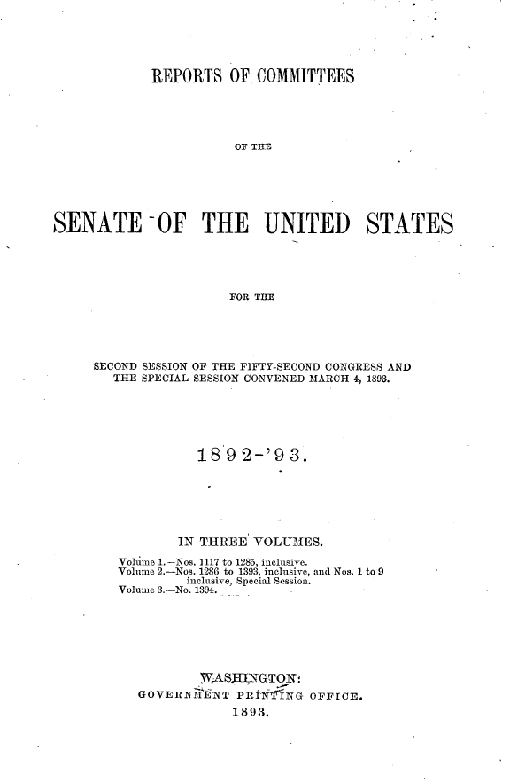 handle is hein.usccsset/usconset33382 and id is 1 raw text is: 





            REPORTS   OF  COMMITTEES





                       OF TI TA






SENATE 0OF THE UNITED STATES





                      FOR T11E


SECOND SESSION OF THE FIFTY-SECOND CONGRESS AND
  THE SPECIAL SESSION CONVENED MARCH 4, 1893.






             189   2-'9  3.






           IN THREE VOLUMES.

   Volume 1.-Nos. 1117 to 1285, inclusive.
   Volume 2.-Nos. 1286 to 1393, inclusive, and Nos. 1 to 9
            inclusive, Special Session.
   Volume 3.-No. 1394.







             WASJI,NGTON!
      GOVERNiffNT PRTi  NG OFFICE.
                 1893.


