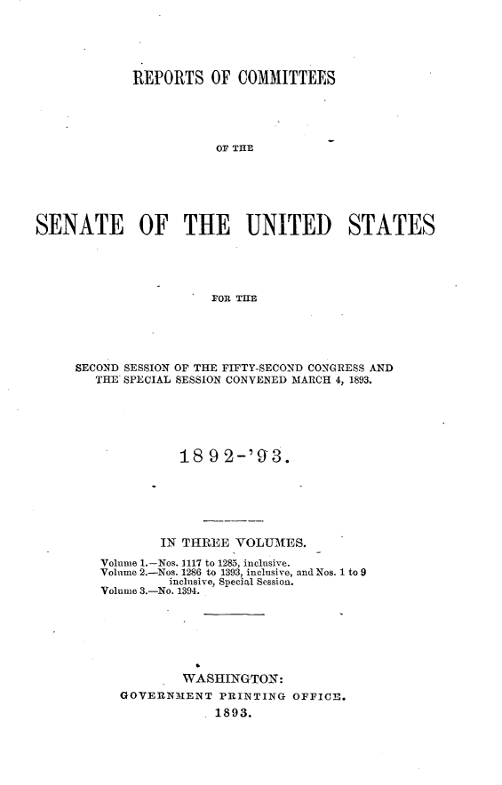 handle is hein.usccsset/usconset33383 and id is 1 raw text is: 





            REPORTS OF COMMITTEES





                       O T THE






SENATE OF THE UNITED STATES





         SECOND SESSIONO TFIT-EON   OGRS N


SECOND SESSION OF THE FIFTY-SECOND CONGRESS AND
   THE SPECIAL SESSION CONVENED MARCH 4, 1893.






             18  9 2-'93.






           IN THREE  VOLUMES.
   Volume 1.-Nos. 1117 to 1285, inclusive.
   Volume 2.-Nos. 1286 to 1393, inclusive, and Nos. 1 to 9
            inclusive, Special Session.
   Volume 3.-No. 1394.






              WASHINGTON:
      GOVERNMENT   PRINTING OFFICE.
                  1893.


