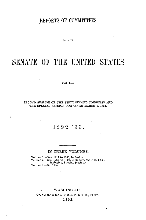 handle is hein.usccsset/usconset33384 and id is 1 raw text is: 





             REPORTS   OF  COMMITTEES





                        OF TIE






SENATE OF THE UNITED STATES





                       FOR THE


SECOND SESSION OF THE FIFTY-SECOND CONGRESS AND
   THE SPECIAL SESSION CONVENED MARCH 4, 1893.






              18 9 2-'9   3.






           IN THREE  VOLUMES.

   Volime 1.-Nos. 1117 to 1285, inclusive.
   Volume 2.-Nos. 1286 to 1393, inclusive, and Nos. 1 to 9
            inclusive, Special Scssion.-
   Volume 3.-No. 1394.







              WASHINGTON:
      GOVERNMENT   PRINTING  O],FICE.
                  1893.



