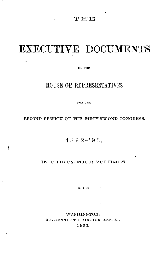 handle is hein.usccsset/usconset33386 and id is 1 raw text is: 


T I-I E


EXECUTIVE DOCUMENTS


                OF TI



       HOUSE OF REPRESENTATIVES


                FOR THE


 SECOND SESSION OF THE FIFTY-SECOND CONGRESS.




             18 9 2-'9 3.



      IN THIRTY-FOUR VOLUMES.










             WASHINGTON:
       GOVERNMENT PRINTING OFFICE,
                1893.


