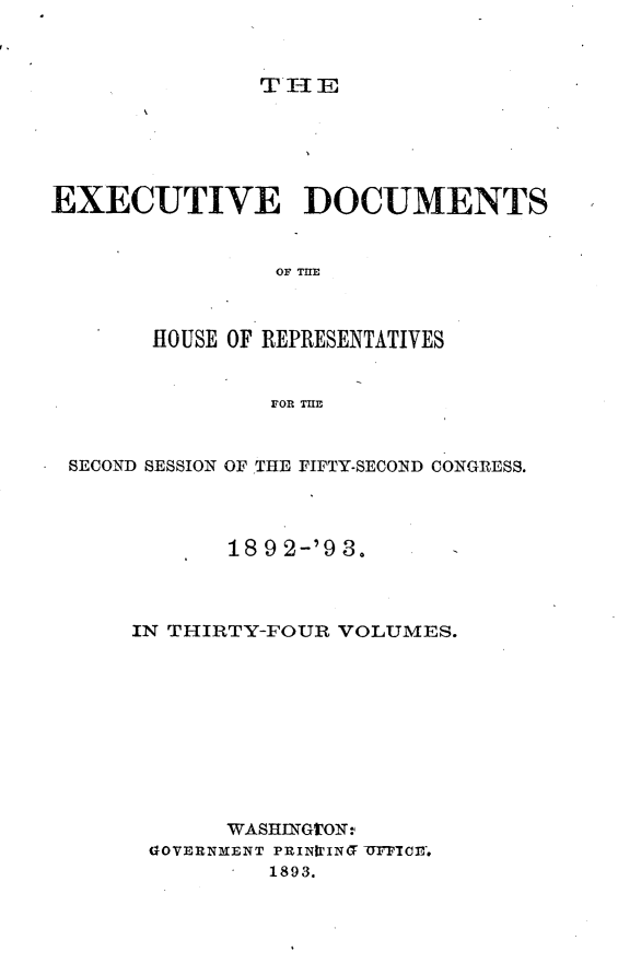 handle is hein.usccsset/usconset33387 and id is 1 raw text is: 



THE


EXECUTIVE DOCUMENTS


                OF THE



       HOUSE OF REPRESENTATIVES


                FOR THE


 SECOND SESSION OF THE FIFTY-SECOND CONGRESS.




             18 9 2-'9 3.



      IN THIRTY-FOUR VOLUMES.










             WASHINGTON-
       GOVERNMENT PRINIrING TTPTOE.
                1893.


